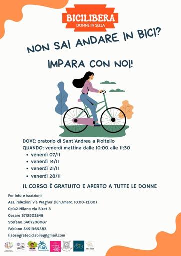 Volantino di bicilibera autunno 2025

BICILIBERA

DONNE IN SELLA

NON SA\ AND
IMPARA CON NO!

DOVE: oratorio di Sant'Andrea a Pioltello
QUANDO: venerdì mattina dalle 10:00 alle 11:30
e venerdì 07/11
e venerdì 14/11
e venerdì 21/11
e venerdì 28/11

IL CORSO È GRATUITO E APERTO A TUTTE LE DONNE

Per info e iscrizioni:

Ass. relAzioni via Wagner (lun./merc. 10:00-12:00)
Cpia2 Milano via Bizet 3

Cesare 3713503348

Stefano 3407208087

Fabiano 3491969383

fiabsegrateciclabile @ gmail.com