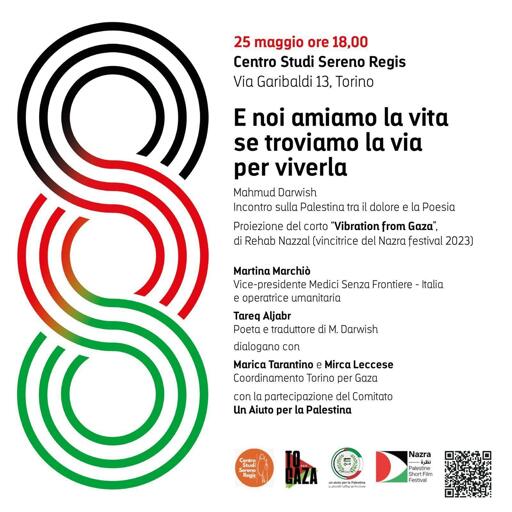 Incontro sulla Palestina tra il dolore e la Poesia
Proiezione del corto "Vibration from Gaza", di Rehab Nazzal (vincitrice del Nazra festival 2023)

Martina Marchiò, vice presidente di Medici Senza Frontiere - Italia e operatrice umanitaria; Tareq Aljabr, poeta e traduttore di Mahmud Darwish; dialogano con Marica Tarantino e Mirca Leccese del Coordinamento Torino per Gaza, con la partecipazione del comitato Un aiuto per la Palestina.

Volantino dell'iniziativa decorato con tre cerchi rigati coi colori della bandiera palestinese, gli stessi cerchi che appaiono in rilievo sulla copertina del libro di poesie di Darwish curato da Tareq Aljabr.
In calce i logoi del Centro Studi Sereno Regis, di Torino per Gaza, del comitato Un Aiuto per la Palestina, del Nazra Festival ed infine un QRcode per finanziamento del Nazra.