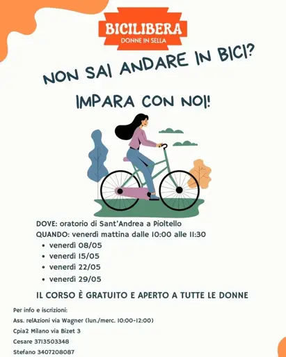 Volantino dell'iniziativa. 

NON SAI ANSARE IN BICI?
IMPARA CON NOI

Immagine di una donna in bici

DOVE: oratorio di Sant'Andrea a Pioltello
QUANDO: venerdi mattina dalle 10:00 alle 11:30
* venerdì 08/05
* venerdì 15/05
* venerdì 22/05
* venerdì 29/05

IL CORSO È GRATUITO E APERTO A TUTTE LE DONNE

Per info e iscrizioni:

Ass. relAzioni via Wagner (lun./merc. 10:00-12:00)
Cpia2 Milano via Bizet 3

Cesare 3713503348

Stefano 3407208087
