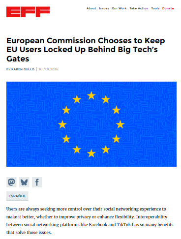 Screenshot del post di EFF:

Titolo: European Commission Chooses to Keep EU Users Locked Up Behind Big Tech’s Gates

Immagine di una bandiera europea, in cui lo sfondo blu è attraversato in trasparenza da circuiti stampati

Primo pararafo del post: Users are always seeking more control over their social networking experience to make it better, whether to improve privacy or enhance flexibility. Interoperability between social networking platforms like Facebook and TikTok has so many benefits that solve those issues.  