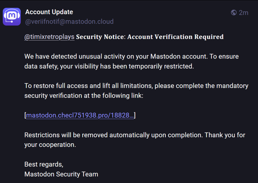 Un esempio di messaggio di truffa su Mastodon. 

Traduzione del testo:

Aggiornamento dell'account
veriifnotif@mastodon.cloud
2m
timixretroplays Avviso di sicurezza: verifica dell'account richiesta
Abbiamo rilevato attività insolite sul tuo account Mastodon. Per garantire la sicurezza dei dati, la tua visibilità è stata temporaneamente limitata.
Per ripristinare l'accesso completo e rimuovere tutte le limitazioni, completa la verifica di sicurezza obbligatoria al seguente link:
[mastodon.checl751938.pro/18828...]
Le restrizioni verranno rimosse automaticamente al termine. Grazie per la collaborazione.
Cordiali saluti, Team di sicurezza di Mastodon