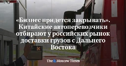 «Бизнес придется закрывать». Китайские автоперевозчики отбирают у российских рынок доставки грузов с Дальнего Востока - Русская служба The Moscow Times